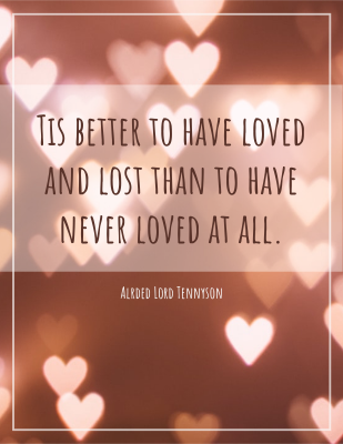 Tis better to have loved and lost than to have never loved at all. - Alrded Lord Tennyson
